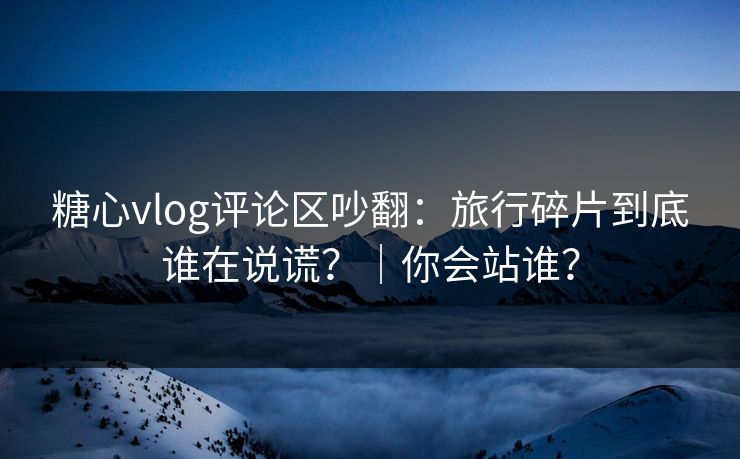 糖心vlog评论区吵翻:旅行碎片到底谁在说谎?|你会站谁? 第1张 糖心vlog评论区吵翻:旅行碎片到底谁在说谎?|你会站谁? 第1张