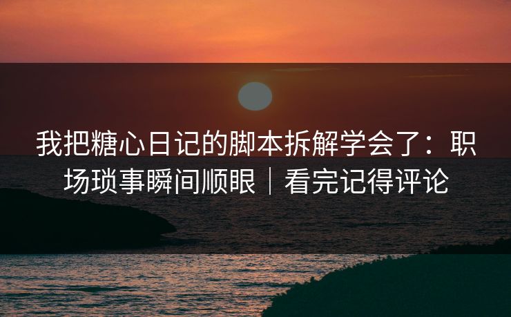我把糖心日记的脚本拆解学会了：职场琐事瞬间顺眼｜看完记得评论