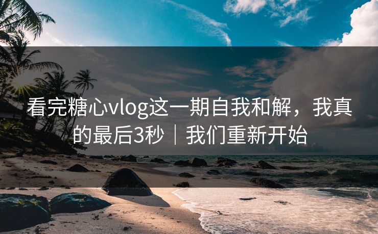 看完糖心vlog这一期自我和解，我真的最后3秒｜我们重新开始