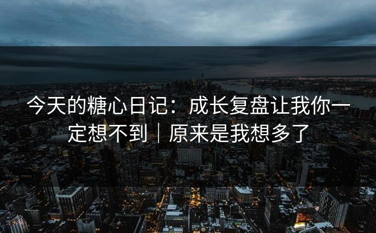今天的糖心日记：成长复盘让我你一定想不到｜原来是我想多了
