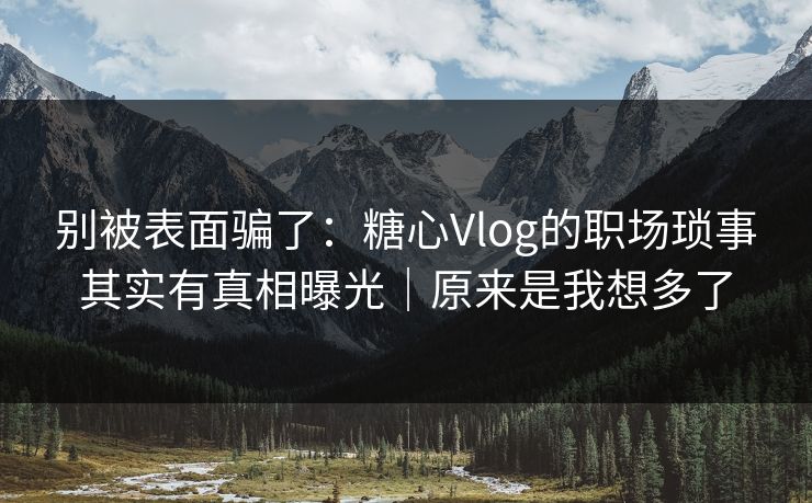 别被表面骗了：糖心Vlog的职场琐事其实有真相曝光｜原来是我想多了