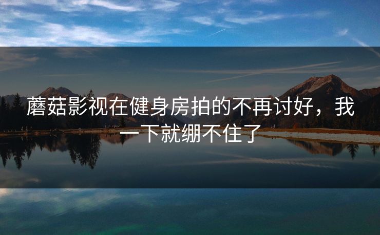 蘑菇影视在健身房拍的不再讨好，我一下就绷不住了