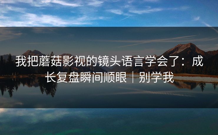 我把蘑菇影视的镜头语言学会了：成长复盘瞬间顺眼｜别学我