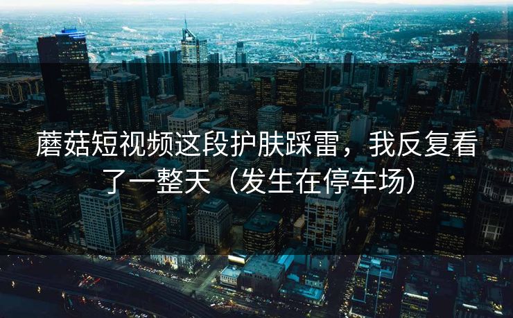 蘑菇短视频这段护肤踩雷，我反复看了一整天（发生在停车场）
