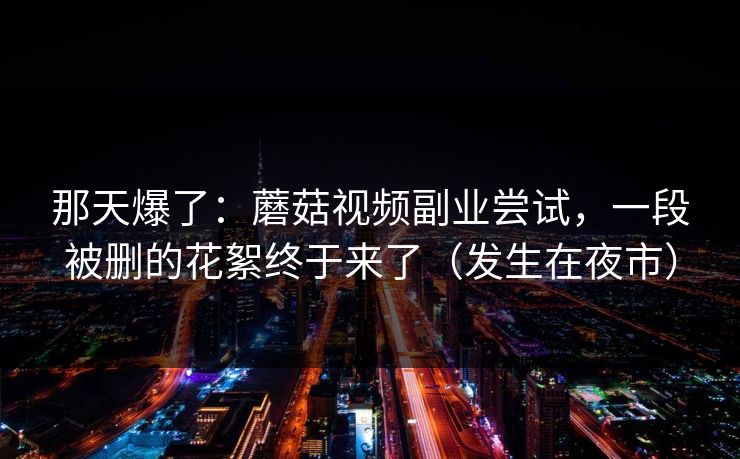 那天爆了：蘑菇视频副业尝试，一段被删的花絮终于来了（发生在夜市）