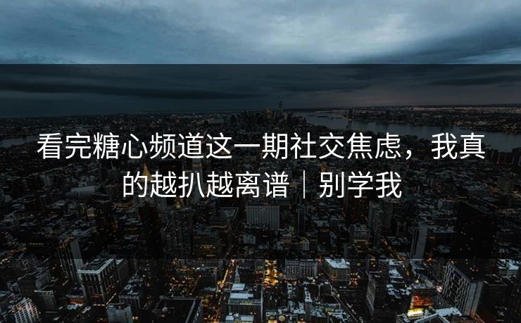 看完糖心频道这一期社交焦虑，我真的越扒越离谱｜别学我