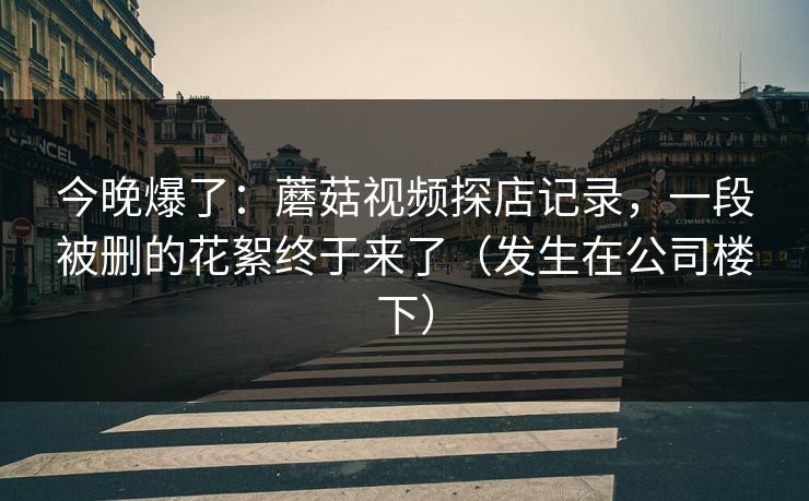 今晚爆了：蘑菇视频探店记录，一段被删的花絮终于来了（发生在公司楼下）