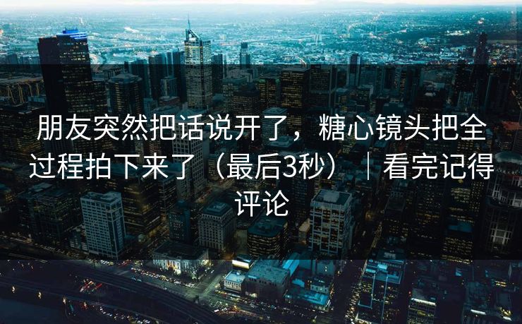 朋友突然把话说开了,糖心镜头把全过程拍下来了(最后3秒)|看完记得评论