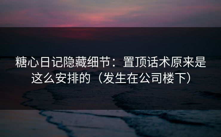 糖心日记隐藏细节：置顶话术原来是这么安排的（发生在公司楼下）
