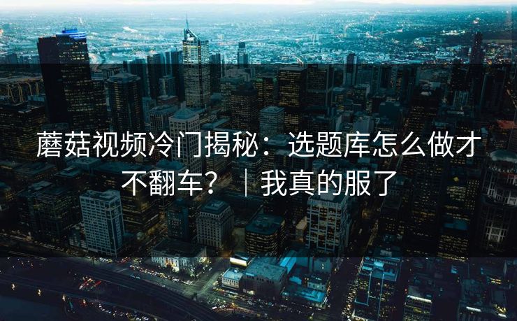 蘑菇视频冷门揭秘：选题库怎么做才不翻车？｜我真的服了