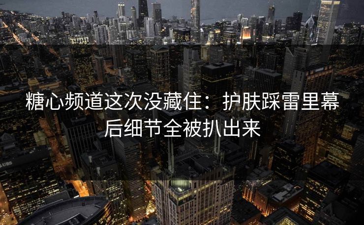 糖心频道这次没藏住：护肤踩雷里幕后细节全被扒出来