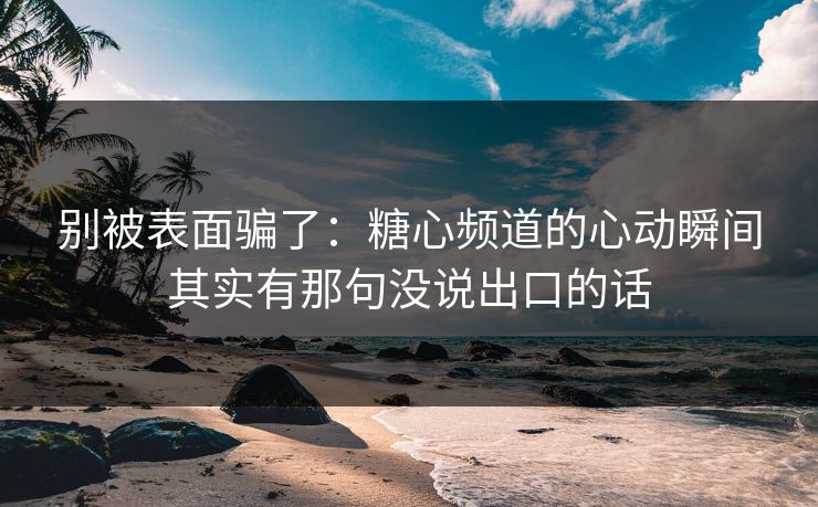 别被表面骗了：糖心频道的心动瞬间其实有那句没说出口的话