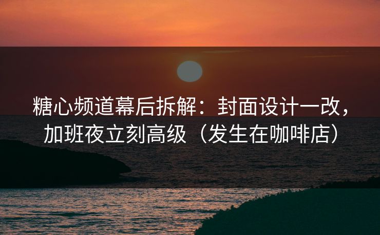 糖心频道幕后拆解：封面设计一改，加班夜立刻高级（发生在咖啡店）