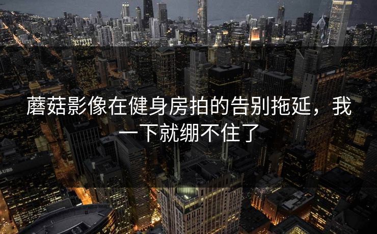 蘑菇影像在健身房拍的告别拖延,我一下就绷不住了