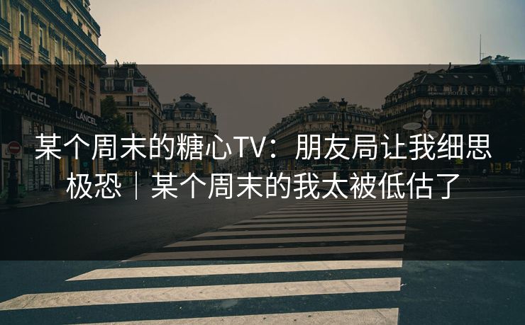 某个周末的糖心TV：朋友局让我细思极恐｜某个周末的我太被低估了