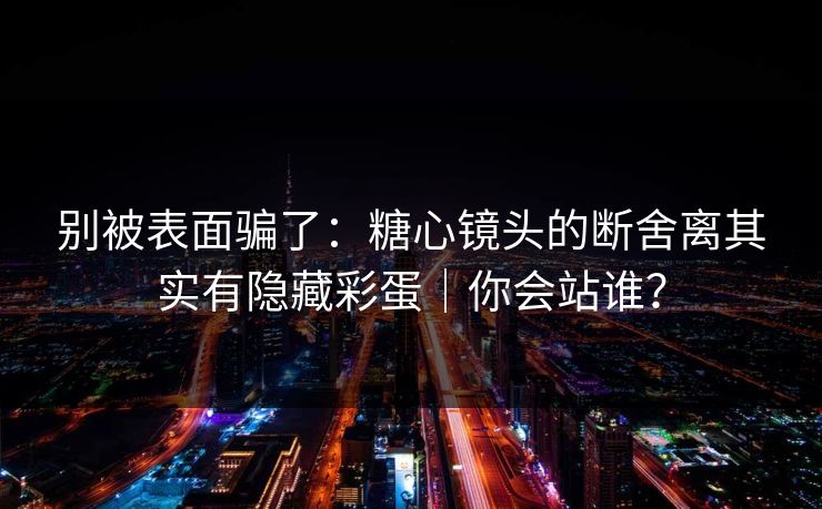 别被表面骗了：糖心镜头的断舍离其实有隐藏彩蛋｜你会站谁？