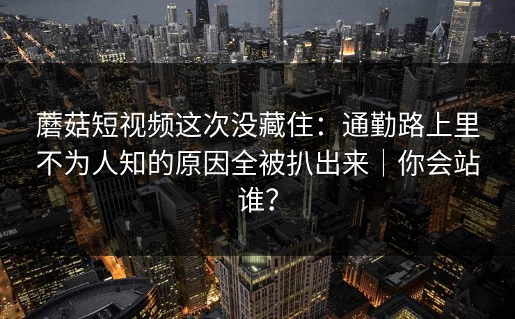 蘑菇短视频这次没藏住：通勤路上里不为人知的原因全被扒出来｜你会站谁？