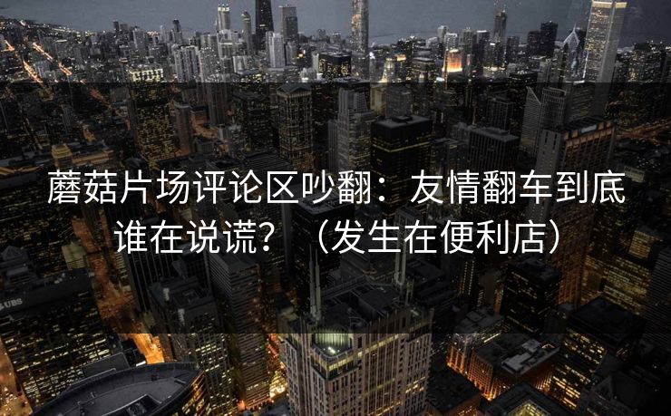 蘑菇片场评论区吵翻:友情翻车到底谁在说谎?(发生在便利店)