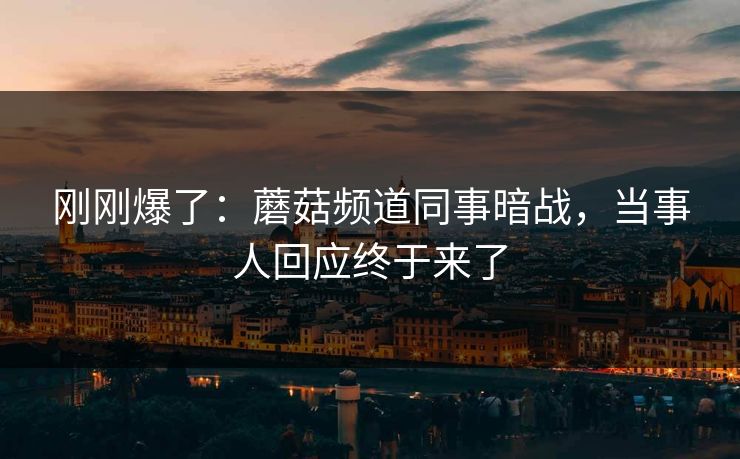 刚刚爆了:蘑菇频道同事暗战,当事人回应终于来了