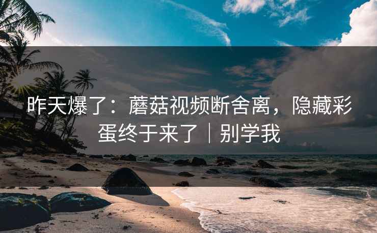 昨天爆了:蘑菇视频断舍离,隐藏彩蛋终于来了|别学我