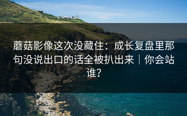 蘑菇影像这次没藏住：成长复盘里那句没说出口的话全被扒出来｜你会站谁？