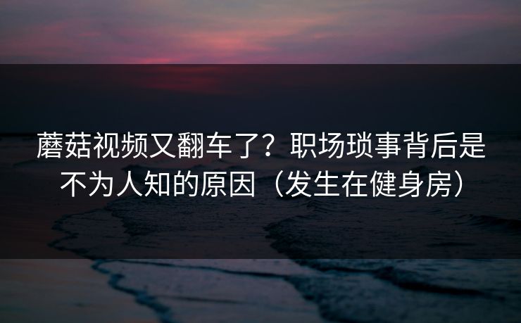 蘑菇视频又翻车了?职场琐事背后是不为人知的原因(发生在健身房)