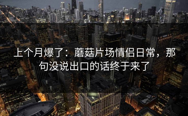 上个月爆了:蘑菇片场情侣日常,那句没说出口的话终于来了