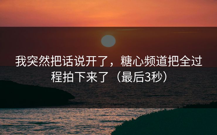 我突然把话说开了,糖心频道把全过程拍下来了(最后3秒)