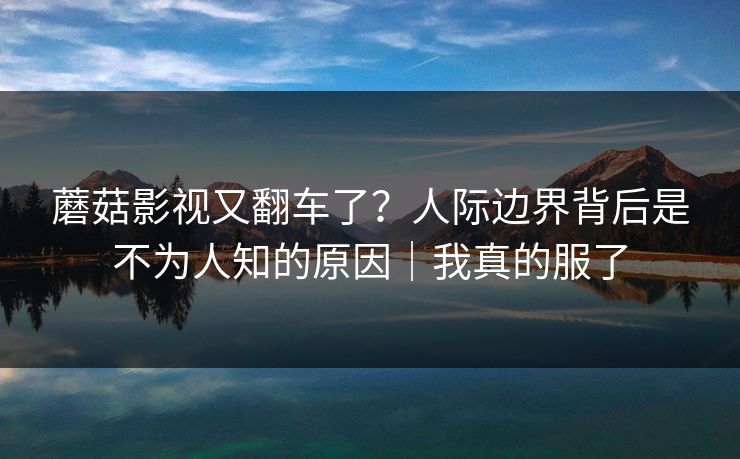 蘑菇影视又翻车了?人际边界背后是不为人知的原因|我真的服了
