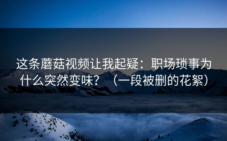 这条蘑菇视频让我起疑:职场琐事为什么突然变味?(一段被删的花絮)