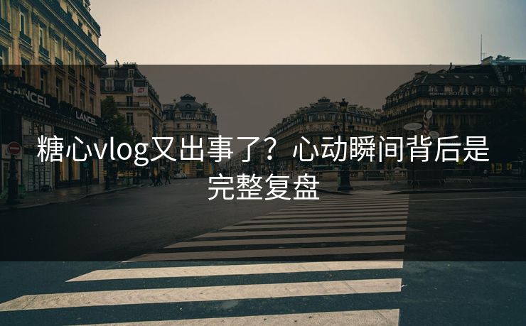 糖心vlog又出事了?心动瞬间背后是完整复盘