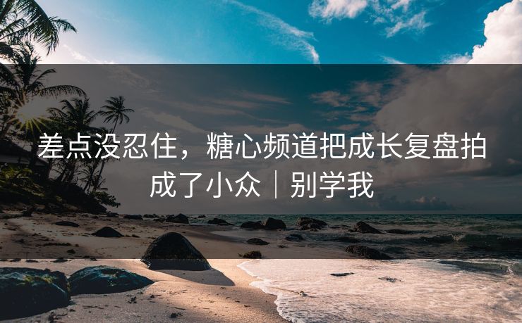 差点没忍住,糖心频道把成长复盘拍成了小众|别学我