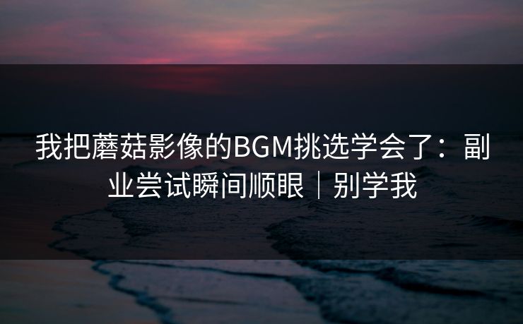 我把蘑菇影像的BGM挑选学会了：副业尝试瞬间顺眼｜别学我
