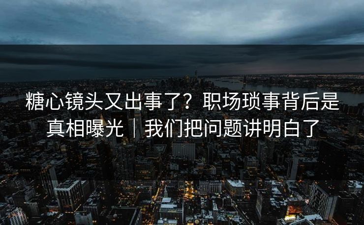 糖心镜头又出事了？职场琐事背后是真相曝光｜我们把问题讲明白了