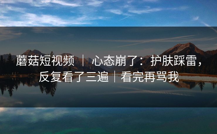 蘑菇短视频 | 心态崩了:护肤踩雷,反复看了三遍|看完再骂我