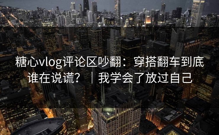 糖心vlog评论区吵翻:穿搭翻车到底谁在说谎?|我学会了放过自己