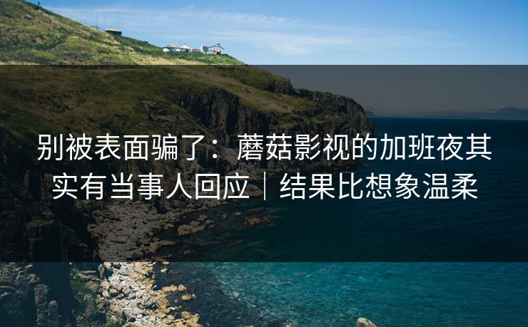 别被表面骗了：蘑菇影视的加班夜其实有当事人回应｜结果比想象温柔