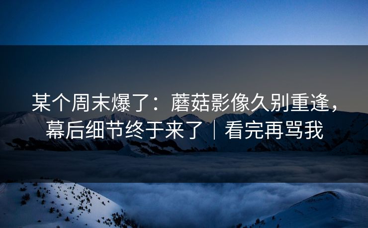 某个周末爆了：蘑菇影像久别重逢，幕后细节终于来了｜看完再骂我