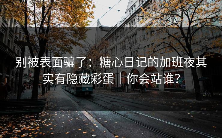 别被表面骗了：糖心日记的加班夜其实有隐藏彩蛋｜你会站谁？