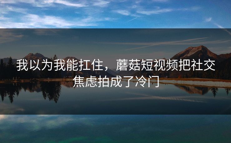 我以为我能扛住,蘑菇短视频把社交焦虑拍成了冷门 我以为我能扛住,蘑菇短视频把社交焦虑拍成了冷门
