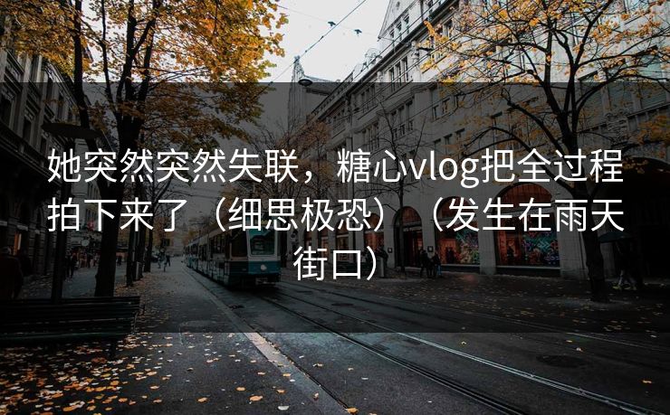 她突然突然失联,糖心vlog把全过程拍下来了(细思极恐)(发生在雨天街口)