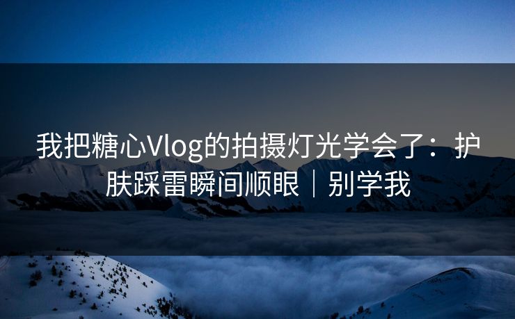 我把糖心Vlog的拍摄灯光学会了：护肤踩雷瞬间顺眼｜别学我