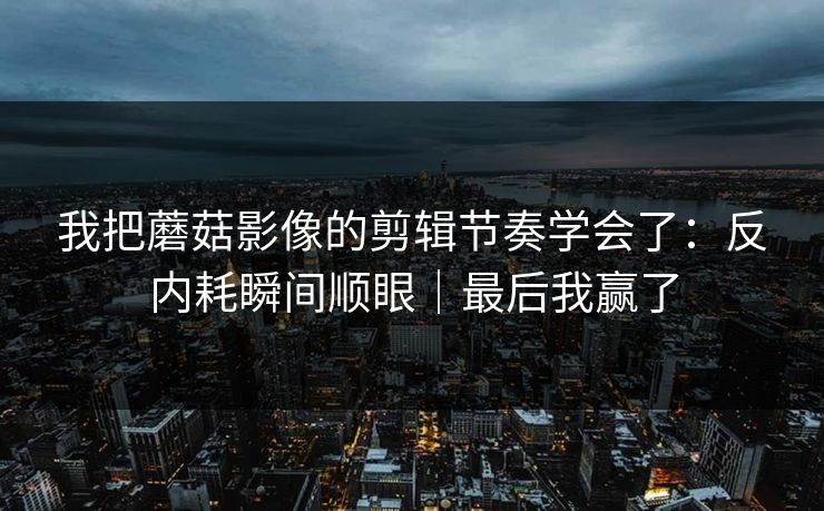 我把蘑菇影像的剪辑节奏学会了：反内耗瞬间顺眼｜最后我赢了