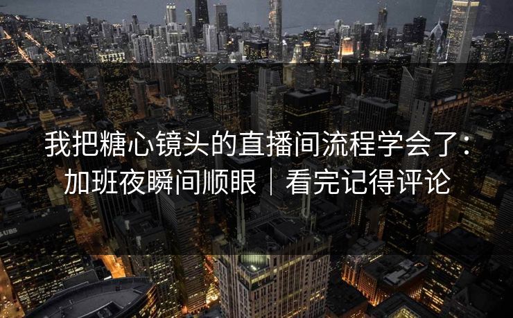 我把糖心镜头的直播间流程学会了:加班夜瞬间顺眼|看完记得评论