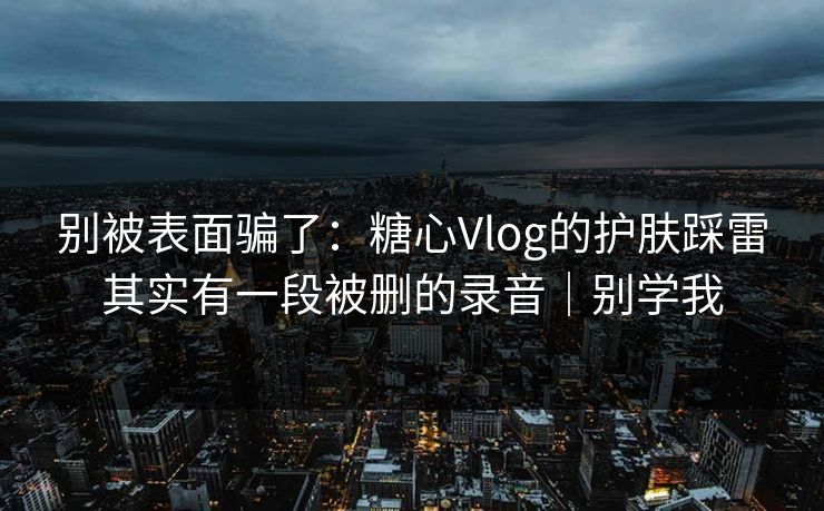 别被表面骗了：糖心Vlog的护肤踩雷其实有一段被删的录音｜别学我