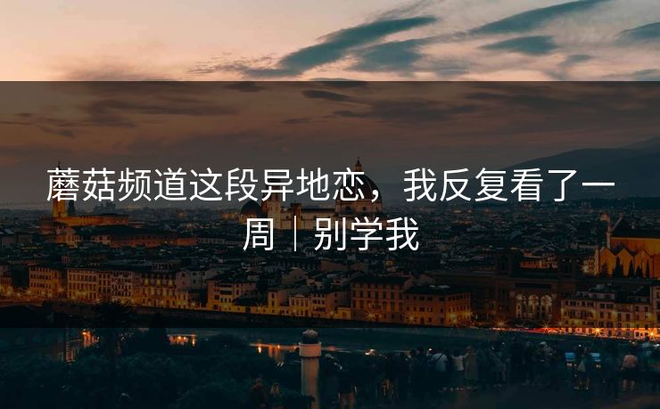 蘑菇频道这段异地恋,我反复看了一周|别学我