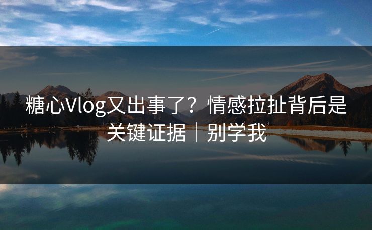 糖心Vlog又出事了?情感拉扯背后是关键证据|别学我