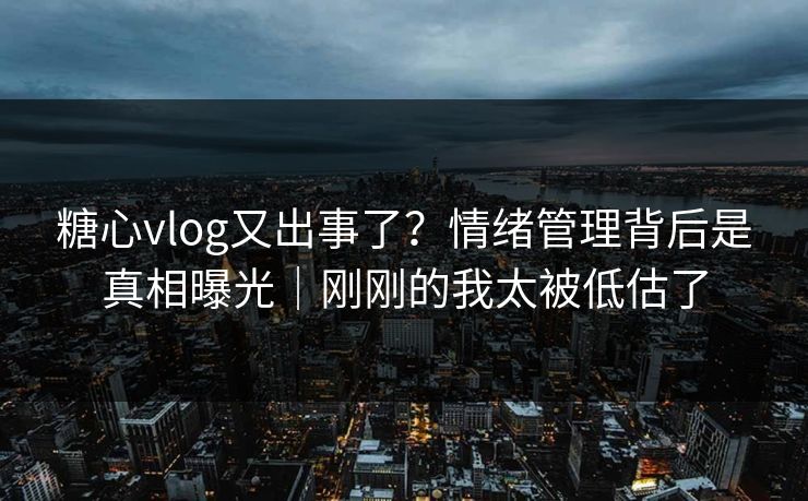 糖心vlog又出事了?情绪管理背后是真相曝光|刚刚的我太被低估了