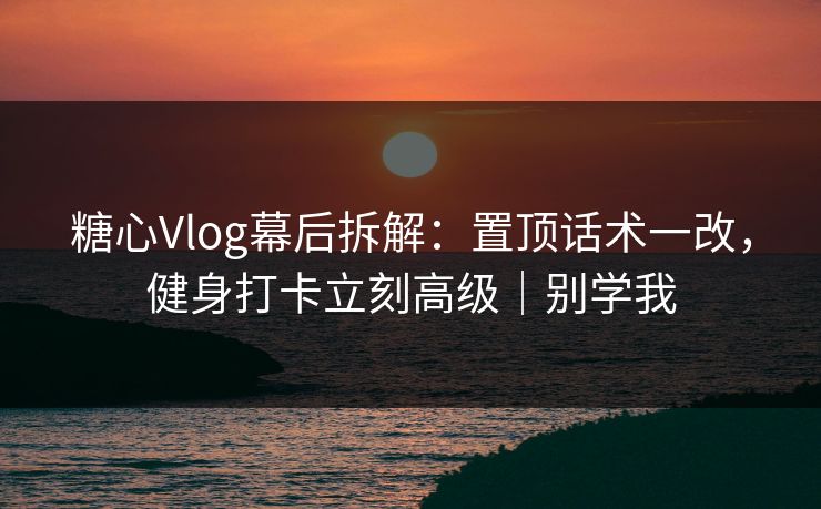 糖心Vlog幕后拆解:置顶话术一改,健身打卡立刻高级|别学我