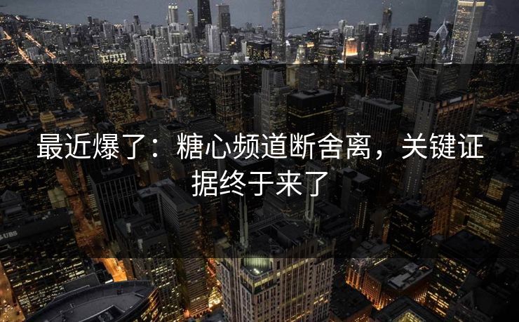 最近爆了:糖心频道断舍离,关键证据终于来了
